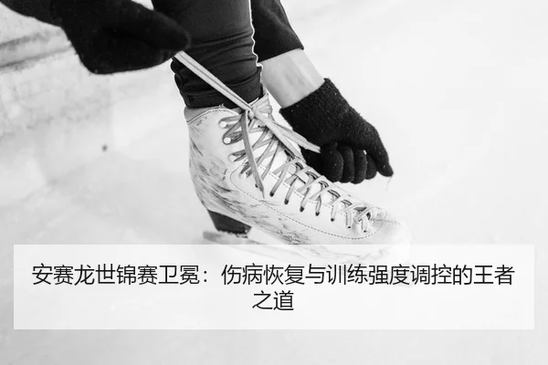 安赛龙世锦赛卫冕：伤病恢复与训练强度调控的王者之道